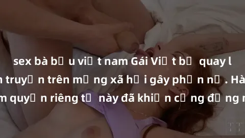 sex bà bầu việt nam Gái Việt bị quay lén khi tắm, clip lan truyền trên mạng xã hội gây phẫn nộ. Hành động vi phạm quyền riêng tư này đã khiến cộng đồng mạng bức xúc và đòi trừng phạt thật nghiêm khắc.