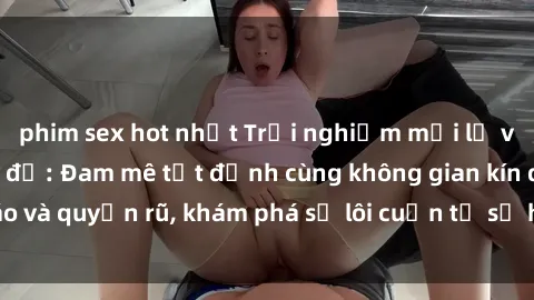 phim sex hot nhất Trải nghiệm mới lạ với sex phòng thay đồ: Đam mê tột đỉnh cùng không gian kín đáo và quyến rũ, khám phá sự lôi cuốn từ sự hấp dẫn của nơi này.