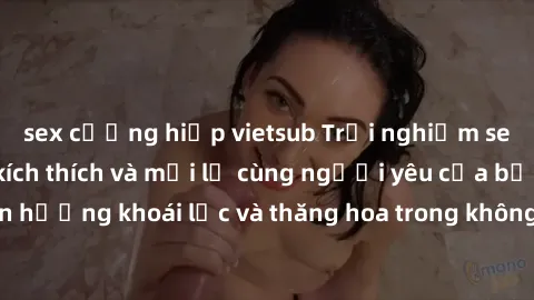 sex cưỡng hiếp vietsub Trải nghiệm sex phòng tắm đầy kích thích và mới lạ cùng người yêu của bạn! Tận hưởng khoái lạc và thăng hoa trong không gian tắm ấm áp và gợi cảm.