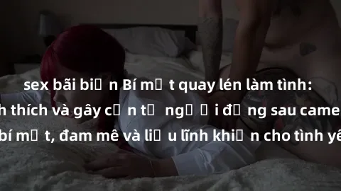 sex bãi biển Bí mật quay lén làm tình: Câu chuyện đầy kích thích và gây cấn từ người đứng sau camera. Hành động bí mật, đam mê và liều lĩnh khiến cho tình yêu trở nên mãnh liệt hơn bao giờ hết.