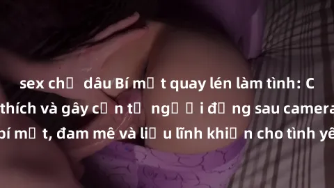 sex chị dâu Bí mật quay lén làm tình: Câu chuyện đầy kích thích và gây cấn từ người đứng sau camera. Hành động bí mật, đam mê và liều lĩnh khiến cho tình yêu trở nên mãnh liệt hơn bao giờ hết.