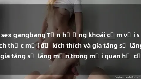 sex gangbang Tận hưởng khoái cảm với sex ngoài trời: Cách thức mới để kích thích và gia tăng sự lãng mạn trong mối quan hệ của bạn!