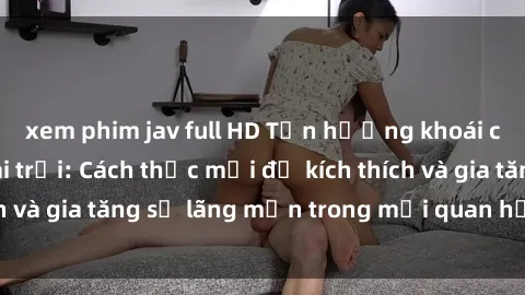 xem phim jav full HD Tận hưởng khoái cảm với sex ngoài trời: Cách thức mới để kích thích và gia tăng sự lãng mạn trong mối quan hệ của bạn!