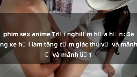 phim sex anime Trải nghiệm hứa hẹn: Sex trong xe hơi làm tăng cảm giác thú vị và mãnh liệt