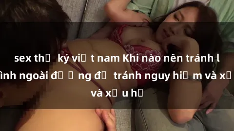 sex thư ký việt nam Khi nào nên tránh làm tình ngoài đường để tránh nguy hiểm và xấu hổ
