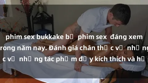 phim sex bukkake bộ phim sex  đáng xem không thể bỏ lỡ trong năm nay. Đánh giá chân thực về những tác phẩm đầy kích thích và hấp dẫn này.