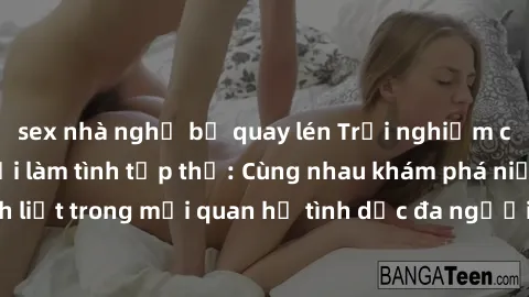 sex nhà nghỉ bị quay lén Trải nghiệm cảm xúc mới mẻ với làm tình tập thể: Cùng nhau khám phá niềm vui và sự mãnh liệt trong mối quan hệ tình dục đa người. Hãy thử ngay để biết cảm giác thú vị này!