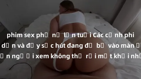 phim sex phụ nữ lớn tuổi Các cảnh phim sex bukkake hấp dẫn và đầy sức hút đang đổ bộ vào màn ảnh, khiến người xem không thể rời mắt khỏi những cảnh quay đầy kích thích.
