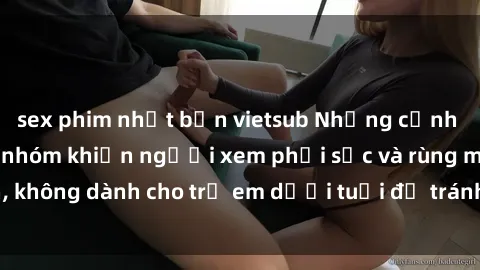 sex phim nhật bản vietsub Những cảnh phim sex bạo dâm nhóm khiến người xem phải sốc và rùng mình, không dành cho trẻ em dưới tuổi để tránh ảnh hưởng tiêu cực.