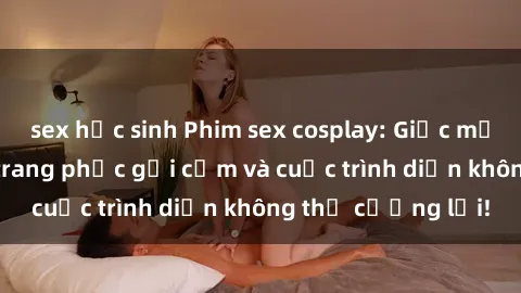 sex học sinh Phim sex cosplay: Giấc mơ  cùng những bộ trang phục gợi cảm và cuộc trình diễn không thể cưỡng lại!