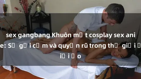 sex gangbang Khuôn mặt cosplay sex anime: Sự gợi cảm và quyến rũ trong thế giới ảo