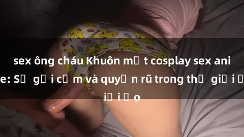 sex ông cháu Khuôn mặt cosplay sex anime: Sự gợi cảm và quyến rũ trong thế giới ảo