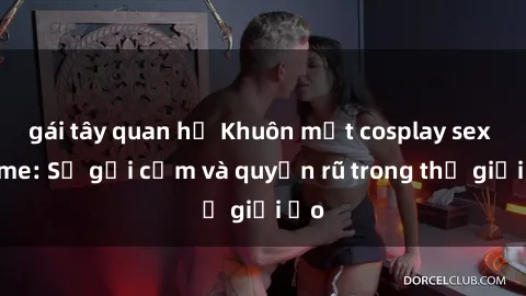 gái tây quan hệ Khuôn mặt cosplay sex anime: Sự gợi cảm và quyến rũ trong thế giới ảo