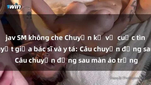 jav SM không che Chuyện kể về cuộc tình đầy nhiệt huyết giữa bác sĩ và y tá: Câu chuyện đằng sau màn áo trắng