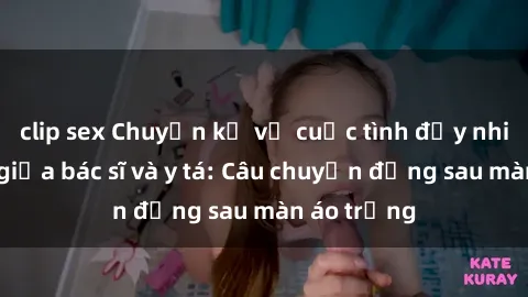 clip sex Chuyện kể về cuộc tình đầy nhiệt huyết giữa bác sĩ và y tá: Câu chuyện đằng sau màn áo trắng