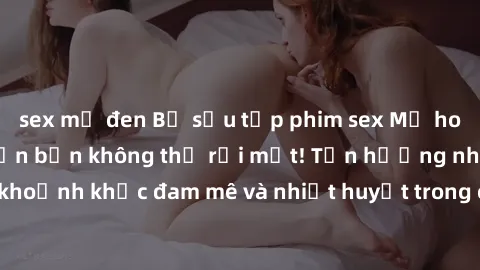 sex mỹ đen Bộ sưu tập phim sex Mỹ hot nhất năm nay khiến bạn không thể rời mắt! Tận hưởng những khoảnh khắc đam mê và nhiệt huyết trong các tác phẩm nóng bỏng này!