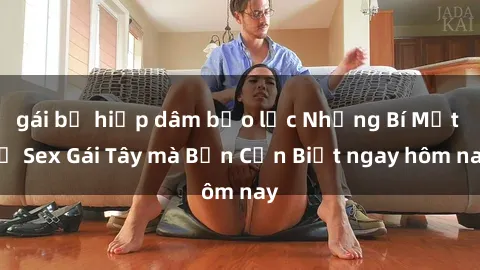 gái bị hiếp dâm bạo lực Những Bí Mật về Sex Gái Tây mà Bạn Cần Biết ngay hôm nay