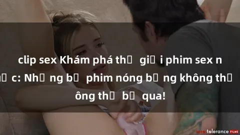 clip sex Khám phá thế giới phim sex ngoại quốc: Những bộ phim nóng bỏng không thể bỏ qua!