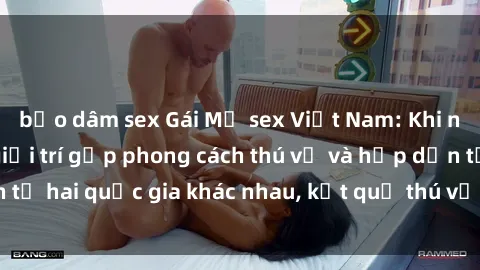 bạo dâm sex Gái Mỹ sex Việt Nam: Khi nền công nghiệp giải trí gặp phong cách thú vị và hấp dẫn từ hai quốc gia khác nhau, kết quả thú vị không thể bỏ qua.