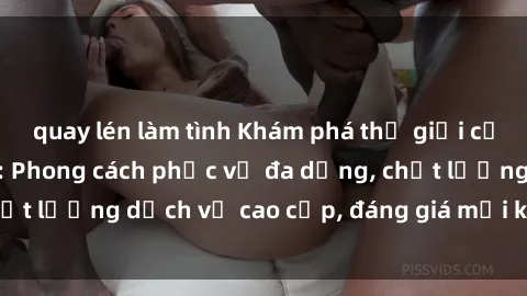 quay lén làm tình Khám phá thế giới của gái gọi Việt Nam: Phong cách phục vụ đa dạng, chất lượng dịch vụ cao cấp, đáng giá mọi khoản chi phí