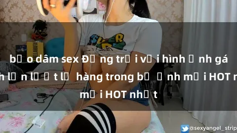 bạo dâm sex Động trời với hình ảnh gái xinh lần lượt lộ hàng trong bộ ảnh mới HOT nhất