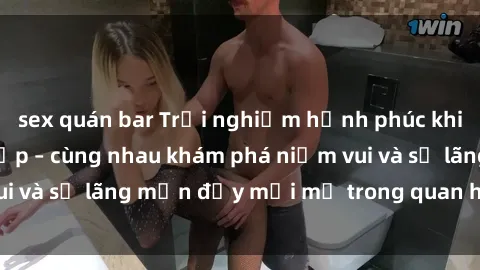 sex quán bar Trải nghiệm hạnh phúc khi làm tình với gái đẹp – cùng nhau khám phá niềm vui và sự lãng mạn đầy mới mẻ trong quan hệ của bạn.