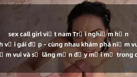 sex call girl việt nam Trải nghiệm hạnh phúc khi làm tình với gái đẹp – cùng nhau khám phá niềm vui và sự lãng mạn đầy mới mẻ trong quan hệ của bạn.