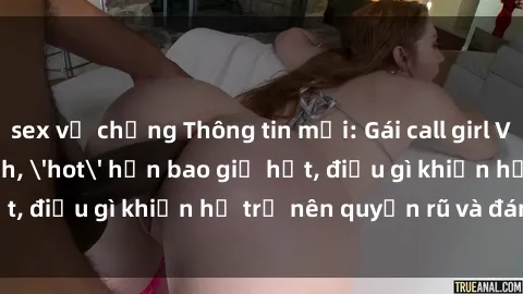 sex vợ chồng Thông tin mới: Gái call girl Việt Nam đắt khách, 'hot' hơn bao giờ hết, điều gì khiến họ trở nên quyến rũ và đáng chú ý?