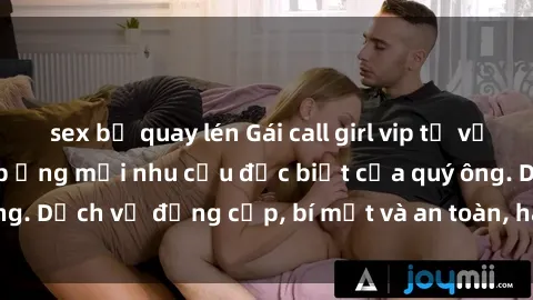 sex bị quay lén Gái call girl vip tư vấn chuyên nghiệp, đáp ứng mọi nhu cầu đặc biệt của quý ông. Dịch vụ đẳng cấp, bí mật và an toàn, hãy tìm hiểu ngay!