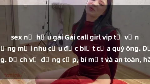 sex nữ hầu gái Gái call girl vip tư vấn chuyên nghiệp, đáp ứng mọi nhu cầu đặc biệt của quý ông. Dịch vụ đẳng cấp, bí mật và an toàn, hãy tìm hiểu ngay!