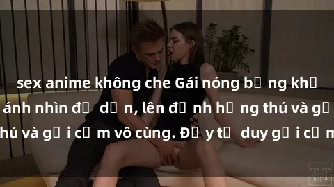 sex anime không che Gái nóng bỏng khỏa thân khiến mọi ánh nhìn đổ dồn, lên đỉnh hứng thú và gợi cảm vô cùng. Đầy tư duy gợi cảm và quyến rũ.