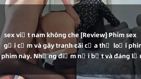 sex việt nam không che [Review] Phim sex loli: Đánh giá về sự gợi cảm và gây tranh cãi của thể loại phim này. Những điểm nổi bật và đáng lưu ý khi xem phim loli.