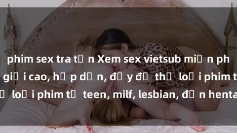 phim sex tra tấn Xem sex vietsub miễn phí tại nhà, độ phân giải cao, hấp dẫn, đầy đủ thể loại phim từ teen, milf, lesbian, đến hentai và jav.