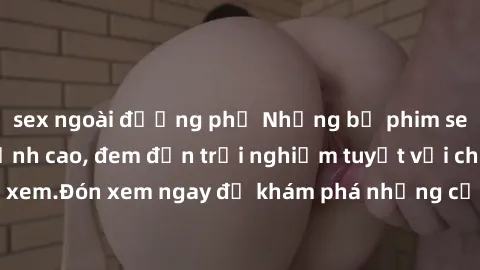 sex ngoài đường phố Những bộ phim sex không che HD đỉnh cao, đem đến trải nghiệm tuyệt vời cho người xem.Đón xem ngay để khám phá những cảnh quay đẹp mắt và kích thích.