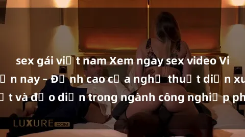 sex gái việt nam Xem ngay sex video Việt Nam hot nhất hiện nay – Đỉnh cao của nghệ thuật diễn xuất và đạo diễn trong ngành công nghiệp phim người lớn tại đây!