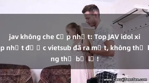 jav không che Cập nhật: Top JAV idol xinh đẹp nhất được vietsub đã ra mắt, không thể bỏ lỡ!