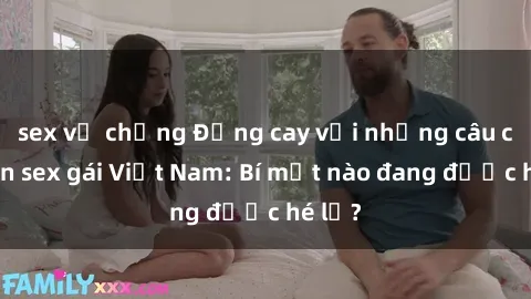 sex vợ chồng Đắng cay với những câu chuyện sex gái Việt Nam: Bí mật nào đang được hé lộ?