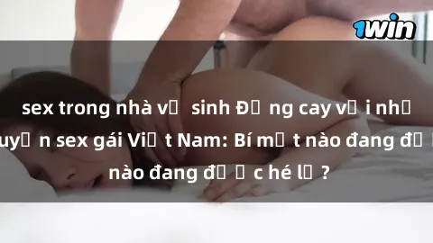 sex trong nhà vệ sinh Đắng cay với những câu chuyện sex gái Việt Nam: Bí mật nào đang được hé lộ?