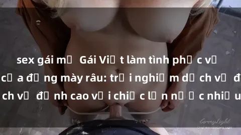 sex gái mỹ Gái Việt làm tình phục vụ nhu cầu hàng đầu của đấng mày râu: trải nghiệm dịch vụ đỉnh cao với chiếc lồn nước nhiều và ngọt ngào.