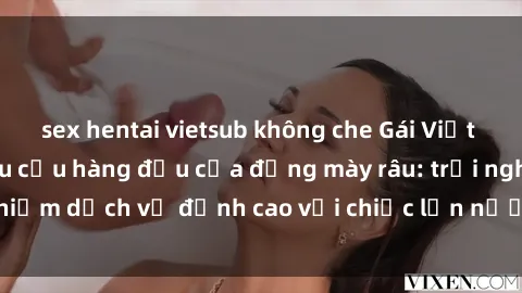 sex hentai vietsub không che Gái Việt làm tình phục vụ nhu cầu hàng đầu của đấng mày râu: trải nghiệm dịch vụ đỉnh cao với chiếc lồn nước nhiều và ngọt ngào.