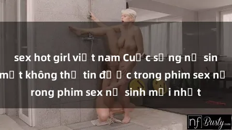 sex hot girl việt nam Cuộc sống nữ sinh và những bí mật không thể tin được trong phim sex nữ sinh mới nhất