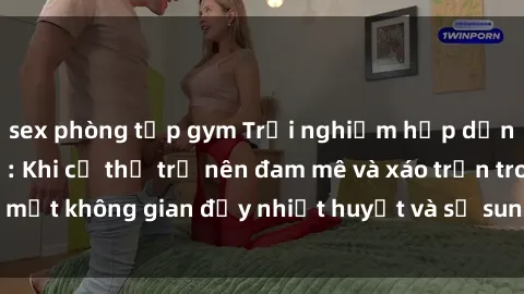 sex phòng tập gym Trải nghiệm hấp dẫn của sex tập thể: Khi cơ thể trở nên đam mê và xáo trộn trong một không gian đầy nhiệt huyết và sự sung sướng đầy ấn tượng.