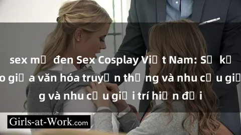 sex mỹ đen Sex Cosplay Việt Nam: Sự kết hợp độc đáo giữa văn hóa truyền thống và nhu cầu giải trí hiện đại