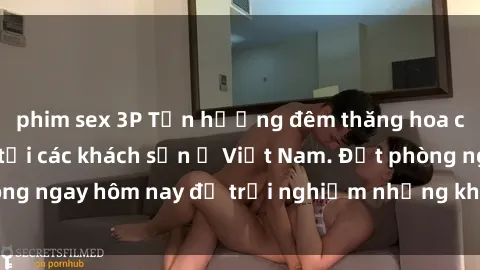 phim sex 3P Tận hưởng đêm thăng hoa cùng dịch vụ sex tại các khách sạn ở Việt Nam. Đặt phòng ngay hôm nay để trải nghiệm những khoái cảm độc đáo.