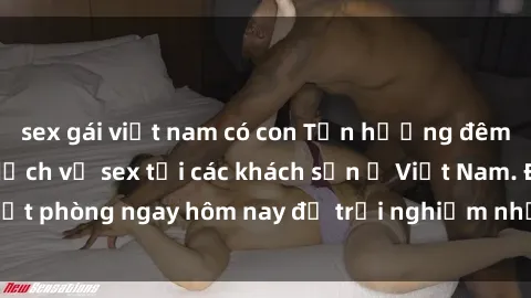 sex gái việt nam có con Tận hưởng đêm thăng hoa cùng dịch vụ sex tại các khách sạn ở Việt Nam. Đặt phòng ngay hôm nay để trải nghiệm những khoái cảm độc đáo.