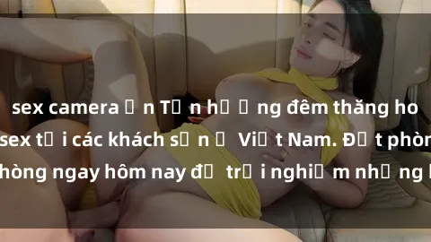 sex camera ẩn Tận hưởng đêm thăng hoa cùng dịch vụ sex tại các khách sạn ở Việt Nam. Đặt phòng ngay hôm nay để trải nghiệm những khoái cảm độc đáo.