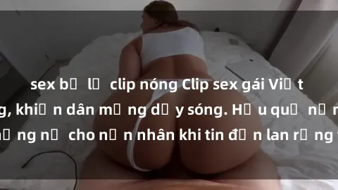 sex bị lộ clip nóng Clip sex gái Việt bị lộ gây chấn động, khiến dân mạng dậy sóng. Hậu quả nặng nề cho nạn nhân khi tin đồn lan rộng trên mạng xã hội.