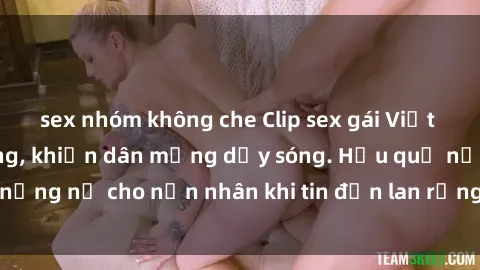 sex nhóm không che Clip sex gái Việt bị lộ gây chấn động, khiến dân mạng dậy sóng. Hậu quả nặng nề cho nạn nhân khi tin đồn lan rộng trên mạng xã hội.