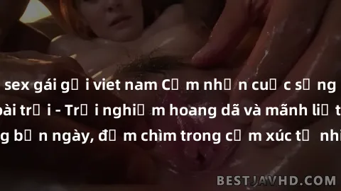 sex gái gọi viet nam Cảm nhận cuộc sống: Sex gái Việt ngoài trời - Trải nghiệm hoang dã và mãnh liệt trong bản ngày, đắm chìm trong cảm xúc tự nhiên và sự giao thoa tình yêu.