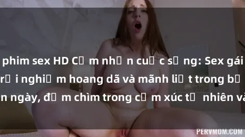 phim sex HD Cảm nhận cuộc sống: Sex gái Việt ngoài trời - Trải nghiệm hoang dã và mãnh liệt trong bản ngày, đắm chìm trong cảm xúc tự nhiên và sự giao thoa tình yêu.